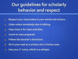 Our guidelines for scholarly
        behavior and respect
1. Respect your classmates in your words and actions.

2. Listen when somebody else is talking.

3. Class time is for class activities.

4. Come to class prepared.

5. Follow the teacher’s directions.

6. Sit in your seat as a scholar sits in his/her seat.

7. Use your 2” voice, which is a whisper.
 