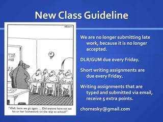 New Class Guideline
         We are no longer submitting late
           work, because it is no longer
           accepted.

         DLR/GUM due every Friday.

         Short writing assignments are
           due every Friday.

         Writing assignments that are
           typed and submitted via email,
           receive 5 extra points.

         chornesky@gmail.com
 