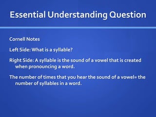 Essential Understanding Question

Cornell Notes

Left Side: What is a syllable?

Right Side: A syllable is the sound of a vowel that is created
  when pronouncing a word.

The number of times that you hear the sound of a vowel= the
  number of syllables in a word.
 
