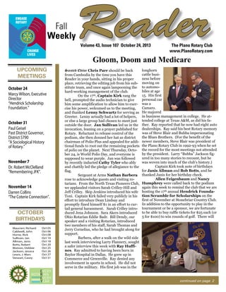 Fall
Weekly

Reader
Volume 43, Issue 107 October 24, 2013

The Plano Rotary Club
www.PlanoRotary.com

Gloom, Doom and Medicare
UPCOMING
MEETINGS
October 24
Marcy Wilson, Executive
Director
“Hendrick Scholarship
Foundation.”
October 31
Paul Geisel
Past District Governor,
District 5790
“A Sociological History
of Rotary.”
November 7
Dr. Robert McClelland
“Remembering JFK”.
November 14
Darren Collins
“The Coterie Connection”.

OCTOBER
BIRTHDAYS
Maucieri, Richard
Caldwell, John
Horne, Rick
Sullivan, Jan
Allman, Janis
Botts, Robert
Watson, Debbie
Jackson, Jessica
Lewis, J. Marc
Stewart, Casey

Oct 05
Oct 06
Oct 08
Oct 10
Oct 18
Oct 20
Oct 25
Oct 26
Oct 27
Oct 31

Sainted Editor Chris Parr should be back
from Cambodia by the time you have this
Reader in your hands, sitting in his proper
place, retrieving the editing job from his substitute team, and once again lampooning the
hard-working management of the club.
On the 17th, Captain Kirk rang the
bell, prompted the audio technician to give
him some amplification to allow him to exercise his power, welcomed us to the meeting,
and thanked Lenny Schwartz for serving as
Greeter. Lenny actually had a lot of helpers,
or else a large group had chosen to meet just
outside the door. Jan Sullivan led us in the
invocation, leaning on a prayer published for
Rotary. Reluctant to release control of the
podium, she then donned her hat as district
chairman of Polio Plus and appealed for additional funds to root out the remaining pockets
of polio on the planet. Next Thursday, October 24, is World Polio Day, and everyone is
supposed to wear purple. Jan was followed
by recently inducted Cathy Tyler who ably
and chattily led the pledge of allegiance to the
flag.
Sergeant at Arms Nathan Barbera
rose to acknowledge guests and visiting rotarians. From the North Texas Pioneers Club,
we applauded visitors Sarah Crilley-Hill and
Jeff Crilley. Skip Jenkins introduced his wife
Toni. Captain Kirk failed very publicly in his
effort to introduce Dean Lindsay and
promptly fined himself $1 in an effort to curtail general harassment. Sarah Crilley introduced Jena Johnson. Sara Akers introduced
Ohio Rotarian Eddie Badr. Bill Dendy, our
speaker and a visiting Rotarian, introduced
two members of his staff, Sarah Thomas and
Jerry Cornelius, who he had brought along for
support.
Barbera, after a walk on the wild side
last week interviewing Larry Flannery, sought
a safer interview this week with Ray Huffines. Ray admitted to having been born in
Baylor Hospital in Dallas. He grew up in
Commerce and Greenville. Ray denied any
involvement in sports in school. He did not
serve in the military. His first job was in the

longhorn
cattle business before
moving on
to automobiles at age
15. His first
personal car
was a
Camaro.
He majored
in business management in college. He attended college at Texas A&M, as did his father. Ray reported that he now had eight auto
dealerships. Ray said his best Rotary memory
was of Steve Blair and Bubba impersonating
the Blues Brothers. (For the benefit of the
newer members, Steve Blair was president of
the Plano Rotary Club in 1992-93 when he set
the record for the most meetings not attended
by the president. Larry “Bubba” Jackson figured in too many stories to recount, but he
was woven into much of the club’s history.)
Captain Kirk took note of birthdays
for Janis Allman and Bob Botts, and he
thanked Janis for her birthday check.
Allen Feigenbaum and Nancy
Humphrey were called back to the podium
again this week to remind the club that we are
hosting the 17th annual Hendrick Foundation Scramble for Scholarships on the
first of November at Stonebriar Country Club.
In addition to the opportunity to play in the
tournament or be a sponsor, we are fortunate
to be able to buy raffle tickets for $25 each (or
5 for $100) to win rounds of golf. There will

continued on page 2

 