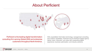 4
About Perficient
Perficient is the leading digital transformation
consulting firm serving Global 2000 and enterprise
customers throughout North America.
With unparalleled information technology, management consulting,
and creative capabilities, Perficient and its Perficient Digital agency
deliver vision, execution, and value with outstanding digital
experience, business optimization, and industry solutions.
 
