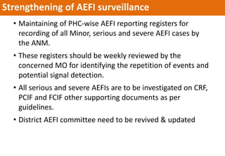 • Maintaining of PHC-wise AEFI reporting registers for
recording of all Minor, serious and severe AEFI cases by
the ANM.
• These registers should be weekly reviewed by the
concerned MO for identifying the repetition of events and
potential signal detection.
• All serious and severe AEFIs are to be investigated on CRF,
PCIF and FCIF other supporting documents as per
guidelines.
• District AEFI committee need to be revived & updated
Strengthening of AEFI surveillance
 