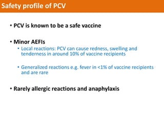 Safety profile of PCV
• PCV is known to be a safe vaccine
• Minor AEFIs
• Local reactions: PCV can cause redness, swelling and
tenderness in around 10% of vaccine recipients
• Generalized reactions e.g. fever in <1% of vaccine recipients
and are rare
• Rarely allergic reactions and anaphylaxis
 