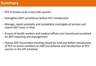 Summary
• PCV is known to be a very safe vaccine.
• Strengthen AEFI surveillance before PCV introduction.
• Manage, report promptly and completely investigate all serious and
severe AEFI cases in time.
• Ensure all health workers and medical officers are trained and sensitized
on AEFI reporting and management.
• District AEFI Committee meeting should be held just before introduction
of PCV to orient members on AEFI surveillance and introduction of PCV
vaccine in the UIP schedule.
 