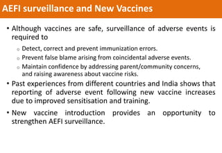 AEFI surveillance and New Vaccines
• Although vaccines are safe, surveillance of adverse events is
required to
o Detect, correct and prevent immunization errors.
o Prevent false blame arising from coincidental adverse events.
o Maintain confidence by addressing parent/community concerns,
and raising awareness about vaccine risks.
• Past experiences from different countries and India shows that
reporting of adverse event following new vaccine increases
due to improved sensitisation and training.
• New vaccine introduction provides an opportunity to
strengthen AEFI surveillance.
 