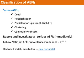 Classification of AEFIs
Serious AEFIs
 Death
 Hospitalization
 Persistent or significant disability
 Clustering
 Community concern
Report and investigate all serious AEFIs immediately!
Follow National AEFI Surveillance Guidelines – 2015
Dedicated portal / email address: safe-vac portal
 
