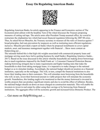 Essay On Regulating American Banks
Regulating American Banks An article appearing in the Finance and Economics section of The
Economist print edition with the headline Turn of the wheel discusses the Treasury proposing
measures of cutting red tape. The article notes after President Trump assumed office, he vowed to
restructure the elephantine law which had recast financial regulation following the 2007 08 crisis.
Thus, he asked Steven Mnuchin, the Treasury secretary to measure all the rules of America against 7
broad principles, bail outs prevention by taxpayers as well as instituting more efficient regulations
inclusive. Mnuchin provided a report on banks where he proposed installments to cover capital
markets, asset, and insurance management together with financial ... Show more content on
Helpwriting.net ...
The rationale behind this is that high risk weights associated with commercial property loans and
mortgage serving assets have led to quitting business by small banks ( Regulating America s banks ,
2017). Based on the issue discussed in this article whereby households are making fewer borrowings
due to much regulations imposed by the Dodd Frank act `s Consumer Financial Protection Bureau
making borrowing stringent due to many requirements and higher lending rates that make the
households to shun from taking mortgage loans, it is imperative to make changes to the national
budget so as to stimulate lending. Accordingly, the national budget should cut taxation on a financial
institution, especially on the mortgage. This will, in turn, compel the financial institutions to also
lower their lending rates to their customers. This will stimulate more borrowing from the households
who will, in turn, invest their borrowed amount in viable projects that will stimulate the economic
growth. Nonetheless, this lending ought to be monitored so that the money borrowed is invested in
worthy projects that can produce significant returns and also to avoid the effect of inflation. Besides,
the national budget should cut down on taxes charged on construction materials. This will enable the
investors to invest in real estate by either using their savings or by borrowing from financial
institutions. The aggregate effect will be economic growth and increased Gross Domestic Product. The
... Get more on HelpWriting.net ...
 