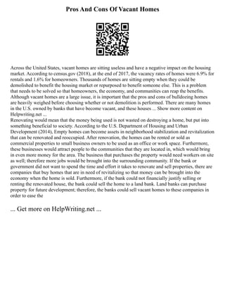 Pros And Cons Of Vacant Homes
Across the United States, vacant homes are sitting useless and have a negative impact on the housing
market. According to census.gov (2018), at the end of 2017, the vacancy rates of homes were 6.9% for
rentals and 1.6% for homeowners. Thousands of homes are sitting empty when they could be
demolished to benefit the housing market or repurposed to benefit someone else. This is a problem
that needs to be solved so that homeowners, the economy, and communities can reap the benefits.
Although vacant homes are a large issue, it is important that the pros and cons of bulldozing homes
are heavily weighed before choosing whether or not demolition is performed. There are many homes
in the U.S. owned by banks that have become vacant, and these houses ... Show more content on
Helpwriting.net ...
Renovating would mean that the money being used is not wasted on destroying a home, but put into
something beneficial to society. According to the U.S. Department of Housing and Urban
Development (2014), Empty homes can become assets in neighborhood stabilization and revitalization
that can be renovated and reoccupied. After renovation, the homes can be rented or sold as
commercial properties to small business owners to be used as an office or work space. Furthermore,
these businesses would attract people to the communities that they are located in, which would bring
in even more money for the area. The business that purchases the property would need workers on site
as well; therefore more jobs would be brought into the surrounding community. If the bank or
government did not want to spend the time and effort it takes to renovate and sell properties, there are
companies that buy homes that are in need of revitalizing so that money can be brought into the
economy when the home is sold. Furthermore, if the bank could not financially justify selling or
renting the renovated house, the bank could sell the home to a land bank. Land banks can purchase
property for future development; therefore, the banks could sell vacant homes to these companies in
order to ease the
... Get more on HelpWriting.net ...
 
