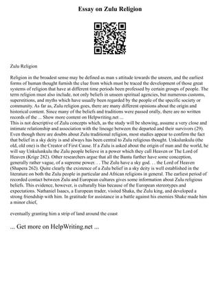 Essay on Zulu Religion
Zulu Religion
Religion in the broadest sense may be defined as man s attitude towards the unseen, and the earliest
forms of human thought furnish the clue from which must be traced the development of those great
systems of religion that have at different time periods been professed by certain groups of people. The
term religion must also include, not only beliefs in unseen spiritual agencies, but numerous customs,
superstitions, and myths which have usually been regarded by the people of the specific society or
community. As far as, Zulu religion goes, there are many different opinions about the origin and
historical content. Since many of the beliefs and traditions were passed orally, there are no written
records of the ... Show more content on Helpwriting.net ...
This is not descriptive of Zulu concepts which, as the study will be showing, assume a very close and
intimate relationship and association with the lineage between the departed and their survivors (29).
Even though there are doubts about Zulu traditional religion, most studies appear to confirm the fact
that belief in a sky deity is and always has been central to Zulu religious thought. Unkulunkulu (the
old, old one) is the Creator of First Cause. If a Zulu is asked about the origin of man and the world, he
will say Unkulunkulu the Zulu people believe in a power which they call Heaven or The Lord of
Heaven (Krige 282). Other researchers argue that all the Bantu further have some conception,
generally rather vague, of a supreme power. . . The Zulu have a sky god. . . the Lord of Heaven
(Shapera 262). Quite clearly the existence of a Zulu belief in a sky deity is well established in the
literature on both the Zulu people in particular and African religions in general. The earliest period of
recorded contact between Zulu and European cultures gives some information about Zulu religious
beliefs. This evidence, however, is culturally bias because of the European stereotypes and
expectations. Nathaniel Isaacs, a European trader, visited Shaka, the Zulu king, and developed a
strong friendship with him. In gratitude for assistance in a battle against his enemies Shake made him
a minor chief,
eventually granting him a strip of land around the coast
... Get more on HelpWriting.net ...
 