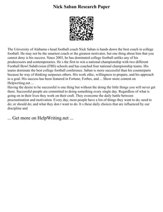 Nick Saban Research Paper
The University of Alabama s head football coach Nick Saban is hands down the best coach in college
football. He may not be the smartest coach or the greatest motivator, but one thing about him that you
cannot deny is his success. Since 2003, he has dominated college football unlike any of his
predecessors and contemporaries. He s the first to win a national championship with two different
Football Bowl Subdivision (FBS) schools and has coached four national championship teams. His
teams dominate the best college football conference. Saban is more successful than his counterparts
because he way of thinking surpasses others. His work ethic, willingness to prepare, and his approach
to a goal. His success has been featured in Fortune, Forbes, and ... Show more content on
Helpwriting.net ...
Having the desire to be successful is one thing but without the doing the little things you will never get
there. Successful people are committed to doing something every single day. Regardless of what is
going on in their lives they work on their craft. They overcome the daily battle between
procrastination and motivation. Every day, most people have a list of things they want to do; need to
do; or should do; and what they don t want to do. It s these daily choices that are influenced by our
discipline and
... Get more on HelpWriting.net ...
 