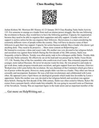 Class Reading Tasks
Jashan Kishore Mr. Morrison IB1 History A3 23 January 2015 Class Reading Tasks Stalin Activity
135: For someone to emerge as a leader from such an intense power struggle, like the one following
the revolution in Russia, they would have to have the following qualities: Capacity for organization
because they need to be able to organize their supporters and rally support. A leader with a lot of
support is useless unless he/she can organize their followers. Decisiveness is a must considering the
extremely different views of people within the country. They will have to deceive some of their
followers to gain their true support. Capacity for action because nobody likes a leader who doesn t get
anything done. They need to be proactive ... Show more content on Helpwriting.net ...
He listened to everyone s ideas and wasn t rude. His mother was very devoted to her religious beliefs
and socialism was against these beliefs During the first decade of the 20th century, Stalin was
frequently exiled to SIberia. Trotsky was often pretty rude to his colleagues unlike Stalin. Trotsky didn
t even take Stalin seriously. He effectively sat on his lead and was passed up by Stalin. Focus Route
137, 138: Trotsky One of the few members who could even rival Lenin. Was extremely popular with
younger, more radical Russians. He never let anyone waste his time. He was proactive and ready to
get work done, make progress towards pure socialism, and gain support from new Russians. Zinoviev
Worked close with Lenin before the revolution. He was chairman of the Comintern which gave him a
lot of power within the party. However, many people didn t see him as a leader. They often saw him as
cowardly and incompetent. Kamenev He was a full time revolutionary and collaborated with Lenin
often. He opposed Lenin s April theses on ideological grounds which made him favorable by Lenin s
opposition. Stalin His mother was very devoted to her religious beliefs and socialism was against
these beliefs. During the first decade of the 20th century, Stalin was often exiled to Siberia. Rykov He
comes from a peasant family which made him relatable. He was going to succeed Lenin as Chairman
of the Sovarkom. Tomsky Was an important figure in the trade union and an important member of the
... Get more on HelpWriting.net ...
 