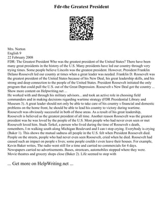Fdr-the Greatest President
Mrs. Norton
English 9
22 February 2008
FDR: The Greatest President Who was the greatest president of the United States? There have been
many great presidents in the history of the U.S. Many presidents have led our country through very
trying times. Some people believe Lincoln was the greatest president. However, President Franklin
Delano Roosevelt led our country at times when a great leader was needed. Franklin D. Roosevelt was
the greatest president of the United States because of his New Deal, his great leadership skills, and his
strong and deep connection to the people of the United States. President Roosevelt initiated the only
program that could pull the U.S. out of the Great Depression. Roosevelt s New Deal got the country ...
Show more content on Helpwriting.net ...
He worked with and through his military advisors... and took an active role in choosing field
commanders and in making decisions regarding wartime strategy (FDR Presidential Library and
Museum 3). A great leader should not only be able to take care of his country s financial and domestic
problems on the home front, he should be able to lead his country to victory during wartime.
Roosevelt was obviously successful in both of these areas. As a result of his great leadership,
Roosevelt is believed as the greatest president of all time. Another reason Roosevelt was the greatest
president was he was loved by the people of the U.S. Most people who had never even seen or met
Roosevelt loved him. Studs Terkel, a person who lived during the time of Roosevelt s death,
remembers, I m walking south along Michigan Boulevard and I can t stop crying. Everybody is crying
(Baker 1). This shows the mutual sadness all people in the U.S. felt when President Roosevelt died.
People on the streets, people who had never even seen Roosevelt, cried when he died. Roosevelt had
caused such an impact on people s lives; some people couldn t even leave their houses. For example,
Kevin Baker writes, The radio went still for a time and carried no commercials for 4 days.
Newspapers carried no advertisements. Buses, streetcars, automobiles stopped where they were.
Movie theatres and grocery shops close (Baker 2). Life seemed to stop with
... Get more on HelpWriting.net ...
 