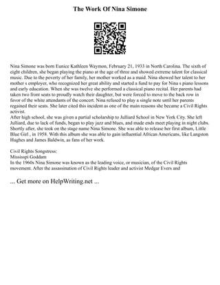 The Work Of Nina Simone
Nina Simone was born Eunice Kathleen Waymon, February 21, 1933 in North Carolina. The sixth of
eight children, she began playing the piano at the age of three and showed extreme talent for classical
music. Due to the poverty of her family, her mother worked as a maid. Nina showed her talent to her
mother s employer, who recognized her great ability and started a fund to pay for Nina s piano lessons
and early education. When she was twelve she performed a classical piano recital. Her parents had
taken two front seats to proudly watch their daughter, but were forced to move to the back row in
favor of the white attendants of the concert. Nina refused to play a single note until her parents
regained their seats. She later cited this incident as one of the main reasons she became a Civil Rights
activist.
After high school, she was given a partial scholarship to Julliard School in New York City. She left
Julliard, due to lack of funds, began to play jazz and blues, and made ends meet playing in night clubs.
Shortly after, she took on the stage name Nina Simone. She was able to release her first album, Little
Blue Girl , in 1958. With this album she was able to gain influential African Americans, like Langston
Hughes and James Baldwin, as fans of her work.
Civil Rights Songstress:
Mississpi Goddam
In the 1960s Nina Simone was known as the leading voice, or musician, of the Civil Rights
movement. After the assassination of Civil Rights leader and activist Medgar Evers and
... Get more on HelpWriting.net ...
 