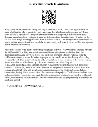 Residential Schools In Australia
Many countries have events in history that they are not so proud of. To me, making amends is all
about whether they take responsibility and recognized that what happened was wrong and do not
allow history to repeat itself. In regards to the residential school system, I definitely think they
deserved an apology. In my opinion, it was a horrible part of our Canadian history it makes me feel
sad that these things have happened and that we allowed them to. That being said however at least we
appear to have learned from it and hopefully, we as a country will never treat anyone like that again no
matter what the circumstance.
Residential schools were mostly run by religious groups and over 150,000 students attended between
the 1870s and 1970 s. They took the first nations children with plans to assimilate them into
mainstream culture, and they were forced lose their own aboriginal identity. Not only were the
children not allowed to speak the native languages but they could not see family very often if they
even could at all. They underwent mental and physical abuse in these schools, in the forms of being
beaten as well as sexually abused by ... Show more content on Helpwriting.net ...
In 2007, the Indian Residential School Settlement Agreement was settled upon which consists of
common experience payment to all former students, an independent assessment process to address
compensation for physical and sexual abuse, an establishment of the Truth and Reconciliation
commission, healing initiatives and a fund for commemoration projects. The Residential school truth
and reconciliation commission was created to inform Canadians what really happened in residential
school, document the truth of survivors, families, communities and people personally affected by the
residential school
... Get more on HelpWriting.net ...
 