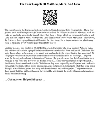The Four Gospels Of Matthew, Mark, And Luke
The canon brought the four gospels about, Matthew, Mark, Luke and John (Evangelists) . These four
gospels paint a different picture of Christ and were written for different audiences. Matthew, Mark and
Luke are said to be very similar to each other. But, there is things which are common to Matthew and
Luke that aren t seen in Mark. Matthew and Luke used another source which Mark didn t know about,
the Q source. John s gospel is quite different to the other three. He is shown as someone who is very
close to Jesus and a very reliable eyewitness (John 19:35).
Matthew s gospel was written in 85 AD for the Jewish Christians who were living in Antioch, Syria.
The audience of Matthew s gospel had tension between the Gentiles, Jews and Jewish Christians. The
main theme relates to how Jesus is portrayed as a teacher due to the gospel having five sermons (5 7).
His gospel contains lots of parables and miracles which would aid him in his teachings. The good
news for the original audience in 1st century Palestine (the gospel) meant that their Messiah that they
believed in had come and they were all thrilled about it. ... Show more content on Helpwriting.net ...
At this time Rome was chaotic for the Christians as they were targeted by the Emperor Nero and were
persecuted. The theme of his gospel emphasises Jesus suffering which relates to what they were going
through. It is called the gospel in a hurry as it is the shortest and earliest gospel. The good news for
them meant that they had hope because they would be able to read the works of Jesus and everything
he did on earth and keep
... Get more on HelpWriting.net ...
 