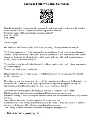 Louisiana Fertility Centers Case Study
Meta Description Our Louisiana fertility centers offer andrology services to diagnose the complex
causes of male infertility. Diagnosis is the first step towards treatment.
Comments Does Fertility Answers perform semen culture?
Live Date (AMY)
URL (AMY)
Semen Analysis
Our Louisiana fertility centers offer a full service andrology lab to perform semen analysis
The fertility specialists at Fertility Answers share the insight that female infertility isn t always the
cause of a couple s infertility. In fact, male infertility contributes to 40% of infertility cases. For this
reason, our Louisiana fertility centers have a full service andrology lab, which can perform male
fertility testing such as semen analysis.
The initial screening for male infertility involves taking a medical history and ... Show more content
on Helpwriting.net ...
Volume, how much semen you ejaculate.
If your medical history or semen analysis reveal abnormalities, your physician may recommend
fertility treatment
Depending on what your semen analysis reveals, the physicians at our Louisiana fertility centers may
recommend IUI or IVF with ICSI, intracytoplasmic sperm injection. Your physician may also
recommend additional tests to pinpoint the exact cause of your male infertility.
Antisperm antibody testing looks for antibodies that bind to sperm and reduce fertility.
Biochemical analysis of semen measures chemicals in the semen such as fructose.
Peroxidase staining is used to distinguish immature sperm from white blood cells which may indicate
infection.
Semen culture screens for bacteria responsible for genital infections.
Semen fructose checks for the presence of fructose in the semen. If there is an absence of fructose,
then the vas deferens are blocked or the seminal vesicles are missing.
Vital staining of sperm determines the number of living and dead sperm in a
... Get more on HelpWriting.net ...
 