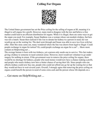 Ceiling For Organs
The United States government has set the Price ceiling for the selling of organs at $0, meaning it is
illegal to sell organs for a profit. However, many tend to disagree with the law and believe a free
market could lead to an efficient distribution for organs. While it is illegal, there are some ways to get
the organ you need. For example, Susan Stephens was a woman whose son needed a kidney, but hers
was not a match. Susan then realized if she was to donate her kidney to a person in need, her son
would go up on the waiting list. The deal went through and Susan was able to save two lives with her
offer. After this story came out, many wondered where the line was drawn from legal to illegal. Could
people exchange in organ for tuition? Or, could people exchange an organ for a car? ... Show more
content on Helpwriting.net ...
The average human is born with two kidneys, yet a person only needs one to survive. This fact makes
giving a kidney to someone in need common sense. However, most would not volunteer to go under
surgery for nothing in return. If the government were to remove the price ceiling for organs, there
would be no shortage for kidneys, people who need money would now have a chance making a profit,
and people who need a kidney now have a better chance of saving their life. Since people who can
afford a kidney could now buy one, people who could not afford one go far up the waiting list so that
they would not have to wait several years. Overall, I strongly agree that removing the price ceiling on
organs could benefit the person in need of some extra cash and the person whose life depends on a
... Get more on HelpWriting.net ...
 