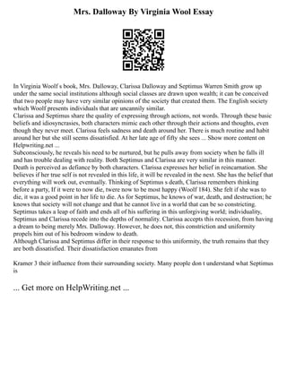 Mrs. Dalloway By Virginia Wool Essay
In Virginia Woolf s book, Mrs. Dalloway, Clarissa Dalloway and Septimus Warren Smith grow up
under the same social institutions although social classes are drawn upon wealth; it can be conceived
that two people may have very similar opinions of the society that created them. The English society
which Woolf presents individuals that are uncannily similar.
Clarissa and Septimus share the quality of expressing through actions, not words. Through these basic
beliefs and idiosyncrasies, both characters mimic each other through their actions and thoughts, even
though they never meet. Clarissa feels sadness and death around her. There is much routine and habit
around her but she still seems dissatisfied. At her late age of fifty she sees ... Show more content on
Helpwriting.net ...
Subconsciously, he reveals his need to be nurtured, but he pulls away from society when he falls ill
and has trouble dealing with reality. Both Septimus and Clarissa are very similar in this manner.
Death is perceived as defiance by both characters. Clarissa expresses her belief in reincarnation. She
believes if her true self is not revealed in this life, it will be revealed in the next. She has the belief that
everything will work out, eventually. Thinking of Septimus s death, Clarissa remembers thinking
before a party, If it were to now die, twere now to be most happy (Woolf 184). She felt if she was to
die, it was a good point in her life to die. As for Septimus, he knows of war, death, and destruction; he
knows that society will not change and that he cannot live in a world that can be so constricting.
Septimus takes a leap of faith and ends all of his suffering in this unforgiving world; individuality,
Septimus and Clarissa recede into the depths of normality. Clarissa accepts this recession, from having
a dream to being merely Mrs. Dalloway. However, he does not, this constriction and uniformity
propels him out of his bedroom window to death.
Although Clarissa and Septimus differ in their response to this uniformity, the truth remains that they
are both dissatisfied. Their dissatisfaction emanates from
Kramer 3 their influence from their surrounding society. Many people don t understand what Septimus
is
... Get more on HelpWriting.net ...
 