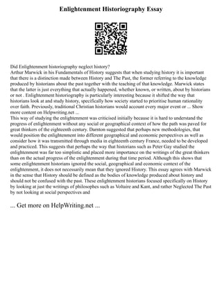 Enlightenment Historiography Essay
Did Enlightenment historiography neglect history?
Arthur Marwick in his Fundamentals of History suggests that when studying history it is important
that there is a distinction made between History and The Past, the former referring to the knowledge
produced by historians about the past together with the teaching of that knowledge. Marwick states
that the latter is just everything that actually happened, whether known, or written, about by historians
or not . Enlightenment historiography is particularly interesting because it shifted the way that
historians look at and study history, specifically how society started to prioritise human rationality
over faith. Previously, traditional Christian historians would account every major event or ... Show
more content on Helpwriting.net ...
This way of studying the enlightenment was criticised initially because it is hard to understand the
progress of enlightenment without any social or geographical context of how the path was paved for
great thinkers of the eighteenth century. Darnton suggested that perhaps new methodologies, that
would position the enlightenment into different geographical and economic perspectives as well as
consider how it was transmitted through media in eighteenth century France, needed to be developed
and practiced. This suggests that perhaps the way that historians such as Peter Gay studied the
enlightenment was far too simplistic and placed more importance on the writings of the great thinkers
than on the actual progress of the enlightenment during that time period. Although this shows that
some enlightenment historians ignored the social, geographical and economic context of the
enlightenment, it does not necessarily mean that they ignored History. This essay agrees with Marwick
in the sense that History should be defined as the bodies of knowledge produced about history and
should not be confused with the past. These enlightenment historians focused specifically on History
by looking at just the writings of philosophes such as Voltaire and Kant, and rather Neglected The Past
by not looking at social perspectives and
... Get more on HelpWriting.net ...
 
