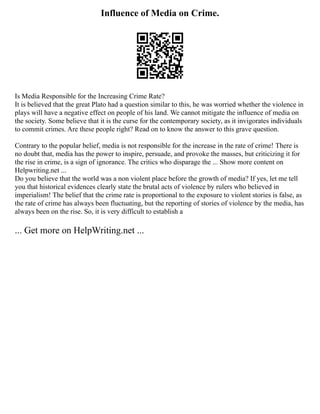 Influence of Media on Crime.
Is Media Responsible for the Increasing Crime Rate?
It is believed that the great Plato had a question similar to this, he was worried whether the violence in
plays will have a negative effect on people of his land. We cannot mitigate the influence of media on
the society. Some believe that it is the curse for the contemporary society, as it invigorates individuals
to commit crimes. Are these people right? Read on to know the answer to this grave question.
Contrary to the popular belief, media is not responsible for the increase in the rate of crime! There is
no doubt that, media has the power to inspire, persuade, and provoke the masses, but criticizing it for
the rise in crime, is a sign of ignorance. The critics who disparage the ... Show more content on
Helpwriting.net ...
Do you believe that the world was a non violent place before the growth of media? If yes, let me tell
you that historical evidences clearly state the brutal acts of violence by rulers who believed in
imperialism! The belief that the crime rate is proportional to the exposure to violent stories is false, as
the rate of crime has always been fluctuating, but the reporting of stories of violence by the media, has
always been on the rise. So, it is very difficult to establish a
... Get more on HelpWriting.net ...
 