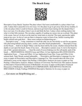 The Beach Essay
Descriptive Essay Beach, Vacation The place where I feel most comfortable is a place where I am
calm. A place that is peaceful in its own ways. It is the place to go to get away from all my troubles. It
is the one place where I could sit forever, and never get tired of just staring into the deepest blue I
have ever seen. It is the place where I can sit and think the best. A place where nothing matters but
what is in that little moment. The one place capable of sending my senses into an overload. This place
is the ocean. Just as I sit down on the sand my mind starts to unwind. The many spectacular sights
jump at my eyes. As far as I can see there is turquoise water in front of me. Surfers wearing their
bright colored suits grab their ... Show more content on Helpwriting.net ...
.... descriptive essay .... I stop, sometimes to smell the salty sea air, but mostly to wait for my parents
who plod along behind carrying chairs, coolers, and other beach paraphernalia. .... Descriptive Essay
on the Ocean .... hold in its deeps? Many a tale has been told by the ocean, whether released from the
depths or cast upon the beach. Some of my most .... Descriptive summer essay A visit to the beach is
one of life s greatest pleasures. .... I hear the crash of waves braking over the soft pearly sand of the
beach. .... PROFESSIONAL ESSAYS Cause and Effect: A Case Application RELATED ESSAYS,
Application Essay .... Cause and Effect: A Case Application Essay One: Cause and Effect A few
seasons back, Tiger Woods seemed unbeatable. .... Perscriptive and Descriptive Language Use An
essay or paper on Perscriptive and Descriptive Language Use. This research takes the form of an
informative essay on the subject Van Pooling: A Descriptive Analysis An essay or paper on Van
Pooling: A Descriptive Analysis. Subject: Analysis of University Van Pool Case This analysis focuses
on Descriptive Financial Discussion of McDonald s An essay or paper on Descriptive Financial
Discussion of McDonald s. McDONALD S CORPORATION: DESCRIPTIVE FINANCIAL
DISCUSSION A Study Findings FINDINGS Descriptive Statistics In An essay or paper on
... Get more on HelpWriting.net ...
 