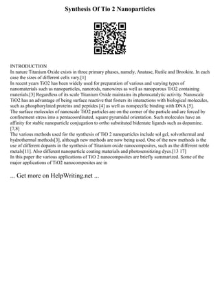 Synthesis Of Tio 2 Nanoparticles
INTRODUCTION
In nature Titanium Oxide exists in three primary phases, namely, Anatase, Rutile and Brookite. In each
case the sizes of different cells vary.[1]
In recent years TiO2 has been widely used for preparation of various and varying types of
nanomaterials such as nanoparticles, nanorods, nanowires as well as nanoporous TiO2 containing
materials.[3] Regardless of its scale Titanium Oxide maintains its photocatalytic activity. Nanoscale
TiO2 has an advantage of being surface reactive that fosters its interactions with biological molecules,
such as phosphorylated proteins and peptides [4] as well as nonspecific binding with DNA [5].
The surface molecules of nanoscale TiO2 particles are on the corner of the particle and are forced by
confinement stress into a pentacoordinated, square pyramidal orientation. Such molecules have an
affinity for stable nanoparticle conjugation to ortho substituted bidentate ligands such as dopamine.
[7,8]
The various methods used for the synthesis of TiO 2 nanoparticles include sol gel, solvothermal and
hydrothermal methods[3], although new methods are now being used. One of the new methods is the
use of different dopants in the synthesis of Titanium oxide nanocomposites, such as the different noble
metals[11]. Also different nanoparticle coating materials and photosensitizing dyes.[13 17]
In this paper the various applications of TiO 2 nanocomposites are briefly summarized. Some of the
major applications of TiO2 nanocomposites are in
... Get more on HelpWriting.net ...
 