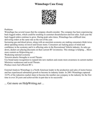 Winnebago Case Essay
Problems
Winnebago has several issues that the company should consider. The company has been experiencing
back logged orders, which could be resulting in customer dissatisfaction and lost sales. Each year the
back logged orders continue to grow. During peak sales times, Winnebago has a difficult time
delivering orders at the same rate as the rest of the year.
Increasing gas and diesel prices, along with an uncertain economy are making consumers think twice
about spending money on travel and leisure items. Consumers are lacking peace of mind and
confidence in the economy and it is affecting sales in the Recreational Vehicle industry. As sales go
down, dealers are placing discounts on their current RV inventories. This strategy is helping ... Show
more content on Helpwriting.net ...
Weakening national economy
Terrorist attacks Strengths to avoid Threats:
Use brand name recognition to expand into new markets and create more awareness in current market
Minimize weaknesses and avoid Threats:
Produce more fuel efficient RV s
External Analysis Winnebago is a North American leader in the production and sales of motor homes
and has experienced substantial growth to become its industry leader. In 2001 Winnebago captured
18.9% of the industries market share to become the number one company in the industry for the first
time in over 20 years and achieved this in part due to its successful
... Get more on HelpWriting.net ...
 