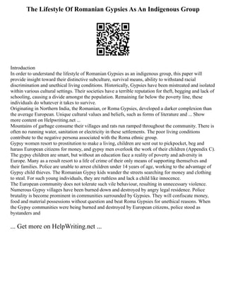 The Lifestyle Of Romanian Gypsies As An Indigenous Group
Introduction
In order to understand the lifestyle of Romanian Gypsies as an indigenous group, this paper will
provide insight toward their distinctive subculture, survival means, ability to withstand racial
discrimination and unethical living conditions. Historically, Gypsies have been mistreated and isolated
within various cultural settings. Their societies have a terrible reputation for theft, begging and lack of
schooling, causing a divide amongst the population. Remaining far below the poverty line, these
individuals do whatever it takes to survive.
Originating in Northern India, the Romanian, or Roma Gypsies, developed a darker complexion than
the average European. Unique cultural values and beliefs, such as forms of literature and ... Show
more content on Helpwriting.net ...
Mountains of garbage consume their villages and rats run ramped throughout the community. There is
often no running water, sanitation or electricity in these settlements. The poor living conditions
contribute to the negative persona associated with the Roma ethnic group.
Gypsy women resort to prostitution to make a living, children are sent out to pickpocket, beg and
harass European citizens for money, and gypsy men overlook the work of their children (Appendix C).
The gypsy children are smart, but without an education face a reality of poverty and adversity in
Europe. Many as a result resort to a life of crime of their only means of supporting themselves and
their families. Police are unable to arrest children under 14 years of age, working to the advantage of
Gypsy child thieves. The Romanian Gypsy kids wander the streets searching for money and clothing
to steal. For such young individuals, they are ruthless and lack a child like innocence.
The European community does not tolerate such vile behaviour, resulting in unnecessary violence.
Numerous Gypsy villages have been burned down and destroyed by angry legal residence. Police
brutality is become prominent in communities surrounded by Gypsies. They will confiscate money,
food and material possessions without question and beat Roma Gypsies for unethical reasons. When
the Gypsy communities were being burned and destroyed by European citizens, police stood as
bystanders and
... Get more on HelpWriting.net ...
 