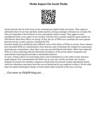 Media Impact On Social Media
Social network sites lie at the locus of our contemporary digital media ecosystem. They capture a
substantial share of our time and daily media attention, having seemingly colonised our everyday life.
They are frequently at the forefront of news and popular culture content. They appear to have
transfigured nearly every aspect of our sociality. And they have certainly inspired a great number of
folk theories about their effects on society. In fact, the use of SNSs now constitutes the most popular
Internet activity in many counties, including the UK.
Research studies have proffered many different views of the effects of SNSs on society. Some scholars
have described SNSs as a transformative force that has come to dominate the zeitgeist of a generation,
spawning new communities, where there were once just distributed individuals. Others have depicted
SNSs as a risky technology that has blurred the boundaries of the private sphere, frequently and
inadvertently exposing personal data to unintended audiences.
As such, writing a thesis on social media choice and commitment in a time when society and mass
media appears to be oversaturated with SNSs was no easy task. On the one hand, any research
findings are bound to be instantly compared to hardwired conventional wisdom and popular beliefs,
which are oftentimes inaccurate since they are not backed up by any empirical evidence. On the other
hand, the rapid technological change of social media makes research in this area a moving
... Get more on HelpWriting.net ...
 