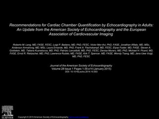 Recommendations for Cardiac Chamber Quantification by Echocardiography in Adults:
An Update from the American Society of Echocardiography and the European
Association of Cardiovascular Imaging
Roberto M. Lang, MD, FASE, FESC, Luigi P. Badano, MD, PhD, FESC, Victor Mor-Avi, PhD, FASE, Jonathan Afilalo, MD, MSc,
Anderson Armstrong, MD, MSc, Laura Ernande, MD, PhD, Frank A. Flachskampf, MD, FESC, Elyse Foster, MD, FASE, Steven A.
Goldstein, MD, Tatiana Kuznetsova, MD, PhD, Patrizio Lancellotti, MD, PhD, FESC, Denisa Muraru, MD, PhD, Michael H. Picard, MD,
FASE, Ernst R. Rietzschel, MD, PhD, Lawrence Rudski, MD, FASE, Kirk T. Spencer, MD, FASE, Wendy Tsang, MD, Jens-Uwe Voigt,
MD, PhD, FESC
Journal of the American Society of Echocardiography
Volume 28 Issue 1 Pages 1-39.e14 (January 2015)
DOI: 10.1016/j.echo.2014.10.003
Copyright © 2015 American Society of Echocardiography Terms and Conditions
 