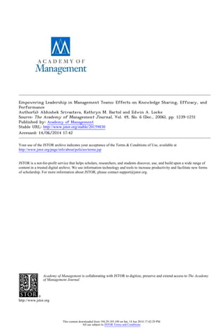 Empowering Leadership in Management Teams: Effects on Knowledge Sharing, Efficacy, and
Performance
Author(s): Abhishek Srivastava, Kathryn M. Bartol and Edwin A. Locke
Source: The Academy of Management Journal, Vol. 49, No. 6 (Dec., 2006), pp. 1239-1251
Published by: Academy of Management
Stable URL: http://www.jstor.org/stable/20159830 .
Accessed: 14/06/2014 17:42
Your use of the JSTOR archive indicates your acceptance of the Terms & Conditions of Use, available at .
http://www.jstor.org/page/info/about/policies/terms.jsp
.
JSTOR is a not-for-profit service that helps scholars, researchers, and students discover, use, and build upon a wide range of
content in a trusted digital archive. We use information technology and tools to increase productivity and facilitate new forms
of scholarship. For more information about JSTOR, please contact support@jstor.org.
.
Academy of Management is collaborating with JSTOR to digitize, preserve and extend access to The Academy
of Management Journal.
http://www.jstor.org
This content downloaded from 194.29.185.109 on Sat, 14 Jun 2014 17:42:29 PM
All use subject to JSTOR Terms and Conditions
 