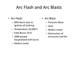 Arc Flash and Arc Blasts
• Arc Flash:
– 80%-Burns due to
ignition of clothing
– Temperature-35,000 F
– Fatal Burns-10 ft.
– 2000 people
hospitalized with burns
– Molten metal
• Arc Blast:
– Pressure Wave
– Heat
– Molten metal
– Destruction of
structures and life
 