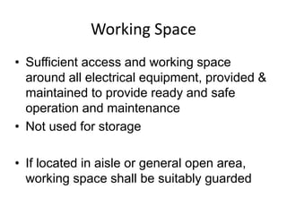 Working Space
• Sufficient access and working space
around all electrical equipment, provided &
maintained to provide ready and safe
operation and maintenance
• Not used for storage
• If located in aisle or general open area,
working space shall be suitably guarded
 