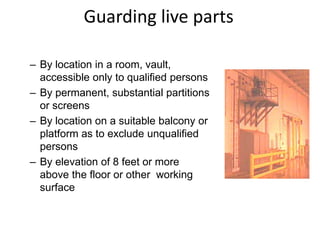 Guarding live parts
– By location in a room, vault,
accessible only to qualified persons
– By permanent, substantial partitions
or screens
– By location on a suitable balcony or
platform as to exclude unqualified
persons
– By elevation of 8 feet or more
above the floor or other working
surface
 