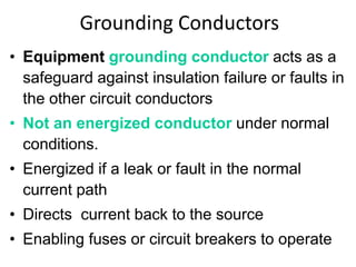 Grounding Conductors
• Equipment grounding conductor acts as a
safeguard against insulation failure or faults in
the other circuit conductors
• Not an energized conductor under normal
conditions.
• Energized if a leak or fault in the normal
current path
• Directs current back to the source
• Enabling fuses or circuit breakers to operate
 