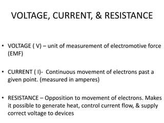 VOLTAGE, CURRENT, & RESISTANCE
• VOLTAGE ( V) – unit of measurement of electromotive force
(EMF)
• CURRENT ( I)- Continuous movement of electrons past a
given point. (measured in amperes)
• RESISTANCE – Opposition to movement of electrons. Makes
it possible to generate heat, control current flow, & supply
correct voltage to devices
 