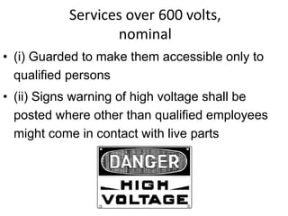 Services over 600 volts,
nominal
• (i) Guarded to make them accessible only to
qualified persons
• (ii) Signs warning of high voltage shall be
posted where other than qualified employees
might come in contact with live parts
Danger
 