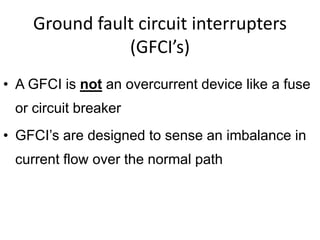 Ground fault circuit interrupters
(GFCI’s)
• A GFCI is not an overcurrent device like a fuse
or circuit breaker
• GFCI’s are designed to sense an imbalance in
current flow over the normal path
 