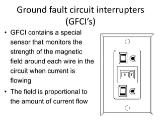 Ground fault circuit interrupters
(GFCI’s)
• GFCI contains a special
sensor that monitors the
strength of the magnetic
field around each wire in the
circuit when current is
flowing
• The field is proportional to
the amount of current flow
T
 
