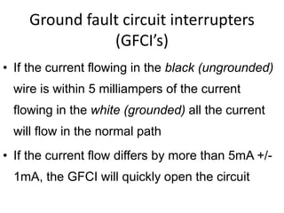 Ground fault circuit interrupters
(GFCI’s)
• If the current flowing in the black (ungrounded)
wire is within 5 milliampers of the current
flowing in the white (grounded) all the current
will flow in the normal path
• If the current flow differs by more than 5mA +/-
1mA, the GFCI will quickly open the circuit
 