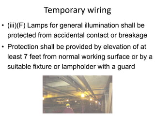 Temporary wiring
• (iii)(F) Lamps for general illumination shall be
protected from accidental contact or breakage
• Protection shall be provided by elevation of at
least 7 feet from normal working surface or by a
suitable fixture or lampholder with a guard
 