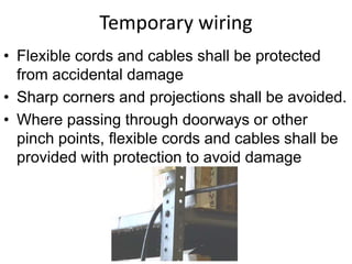 Temporary wiring
• Flexible cords and cables shall be protected
from accidental damage
• Sharp corners and projections shall be avoided.
• Where passing through doorways or other
pinch points, flexible cords and cables shall be
provided with protection to avoid damage
 