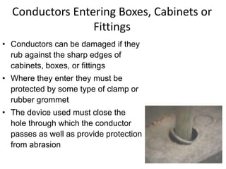 Conductors Entering Boxes, Cabinets or
Fittings
• Conductors can be damaged if they
rub against the sharp edges of
cabinets, boxes, or fittings
• Where they enter they must be
protected by some type of clamp or
rubber grommet
• The device used must close the
hole through which the conductor
passes as well as provide protection
from abrasion
 