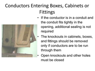 Conductors Entering Boxes, Cabinets or
Fittings
• If the conductor is in a conduit and
the conduit fits tightly in the
opening, additional sealing is not
required
• The knockouts in cabinets, boxes,
and fittings should be removed
only if conductors are to be run
through them
• Open knockouts and other holes
must be closed
 