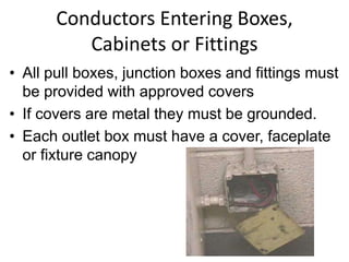 Conductors Entering Boxes,
Cabinets or Fittings
• All pull boxes, junction boxes and fittings must
be provided with approved covers
• If covers are metal they must be grounded.
• Each outlet box must have a cover, faceplate
or fixture canopy
 