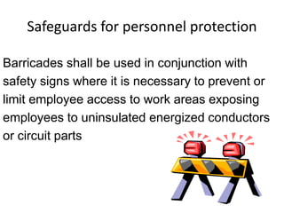 Safeguards for personnel protection
Barricades shall be used in conjunction with
safety signs where it is necessary to prevent or
limit employee access to work areas exposing
employees to uninsulated energized conductors
or circuit parts
 
