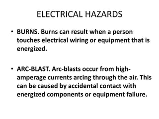 ELECTRICAL HAZARDS
• BURNS. Burns can result when a person
touches electrical wiring or equipment that is
energized.
• ARC-BLAST. Arc-blasts occur from high-
amperage currents arcing through the air. This
can be caused by accidental contact with
energized components or equipment failure.
 