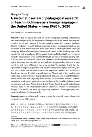 Shenglan Zhang*
A systematic review of pedagogical research
on teaching Chinese as a foreign language in
the United States – from 1960 to 2020
https://doi.org/10.1515/caslar-2021-2003
Abstract: Since the 1960s, research on Chinese language teaching and learning
has developed gradually, so it is worthwhile to synthesize the research results and
examine trends and changes. A literature review shows that research has been
done to synthesize research findings regarding Chinese language acquisition, but
no review of the research studies have been done examining Chinese language
pedagogy. This study investigates the research trends in Chinese language peda-
gogy in the U.S. by analyzing 122 empirical studies published in 25 peer-reviewed
journals. These articles were identified through an exhaustive search using mul-
tiple databases and methods. The articles were cross analyzed in terms of research
topics, language learning settings, methodological approaches, theoretical per-
spectives, and types of learners that were studied. The analysis found that the
topics studied in pedagogical research have become increasingly diversified, and
that many of the studies used SLA theories, cognitive theories, and multimedia
theories as support for their research designs. Almost half of the studies used
technology as part of their pedagogical method. The data also revealed that more
research was done with beginning-level learners than advanced learners, and that
most of the studies used qualitative data. Analysis of the data highlights the need
for more research using Action Research and Design-Based Research methods and
reveals a need for all future research to use theoretical support for the research
designs. This article concludes by suggesting aspects of Chinese pedagogy that
could benefit from further research.
Keywords: pedagogical research; research methods; research trends; theoretical
perspective; use of technology
摘要: 自上世纪六十年代以来美国的中文教学研究在教与学两方面并行日益成
熟，其结论值得总结。文献显示学者对习得方面的研究有过综述，但是对教学
法方面的综述研究仍然缺乏。过去六十年中文教学方法的研究有什么趋势，这
些研究集中在教学中的什么问题上，所采用的研究方法以及涉及的理论有哪
*Corresponding author: Shenglan Zhang, Iowa State University, 3118 D Pearson Hall, Ames, IA
50011, USA, E-mail: shenglan@iastate.edu
CASLAR 2021; 10(2): 207–238
Open Access. © 2021 Shenglan Zhang, published by De Gruyter. This work is licensed under
the Creative Commons Attribution 4.0 International License.
 