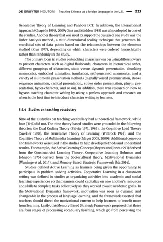 Generative Theory of Learning and Paivio’s DCT. In addition, the Interactionist
Approach (Chapelle 1998, 2009; Gass and Madden 1985) was also adopted in one of
the studies. Another theory that was used to support the design of one study was the
Order Analysis method, a multi-dimensional scaling technique that generates hi-
erarchical sets of data points based on the relationships between the elements
studied (Krus 1977), depending on which characters were ordered hierarchically
rather than randomly in the study.
The primary focus in studies on teaching characters was on using different ways
to present characters such as digital flashcards, characters in hierarchical order,
different groupings of characters, static versus dynamic presentation, chunking
mnemonics, embodied animation, translation, self-generated mnemonics, and a
variety of multimedia presentation methods (digitally voiced pronunciation, stroke
sequence animation, radical presentation, stroke order presentation, pinyin pre-
sentation, hyper-character, and so on). In addition, there was research on how to
bypass teaching character writing by using a penless approach and research on
when is the best time to introduce character writing to learners.
5.5.4 Studies on teaching vocabulary
Nine of the 13 studies on teaching vocabulary had a theoretical framework, while
four (31%) did not. The nine theory-based studies were grounded in the following
theories: the Dual Coding Theory (Paivia 1971, 1986), the Cognitive Load Theory
(Sweller 1988), the Generative Theory of Learning (Wittrock 1974), and the
Cognitive Theory of Multimedia Learning (Mayer 2005, 2009). Additional concepts
and frameworks were used in the studies to help develop methods and understand
results. For example, the Active Learning Concept (Meyers and Jones 1993) derived
from the Constructivist Learning Theory, Cooperative Learning (Johnson and
Johnson 1975) derived from the Sociocultural theory, Motivational Dynamics
(Waninge et al. 2014), and Memory-Based Strategic Framework (Ma 2014).
Studies defined Active Learning as learners being given the opportunity to
participate in problem solving activities. Cooperative Learning in a classroom
setting was defined in studies as organizing activities into academic and social
learning experiences so that learners could capitalize on one another’s resources
and skills to complete tasks collectively as they worked toward academic goals. In
the Motivational Dynamics framework, motivation was seen as dynamic and
changeable in the process of language learning, and the framework asserted that
teachers should direct the motivational current to help learners to benefit more
from learning. Lastly, the Memory-Based Strategic Framework proposed that there
are four stages of processing vocabulary learning, which go from perceiving the
Teaching Chinese as a foreign language in the U.S. 223
 