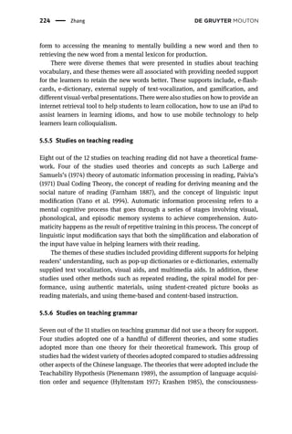form to accessing the meaning to mentally building a new word and then to
retrieving the new word from a mental lexicon for production.
There were diverse themes that were presented in studies about teaching
vocabulary, and these themes were all associated with providing needed support
for the learners to retain the new words better. These supports include, e-flash-
cards, e-dictionary, external supply of text-vocalization, and gamification, and
different visual-verbal presentations. There were also studies on how to provide an
internet retrieval tool to help students to learn collocation, how to use an iPad to
assist learners in learning idioms, and how to use mobile technology to help
learners learn colloquialism.
5.5.5 Studies on teaching reading
Eight out of the 12 studies on teaching reading did not have a theoretical frame-
work. Four of the studies used theories and concepts as such LaBerge and
Samuels’s (1974) theory of automatic information processing in reading, Paivia’s
(1971) Dual Coding Theory, the concept of reading for deriving meaning and the
social nature of reading (Farnham 1887), and the concept of linguistic input
modiﬁcation (Yano et al. 1994). Automatic information processing refers to a
mental cognitive process that goes through a series of stages involving visual,
phonological, and episodic memory systems to achieve comprehension. Auto-
maticity happens as the result of repetitive training in this process. The concept of
linguistic input modiﬁcation says that both the simpliﬁcation and elaboration of
the input have value in helping learners with their reading.
The themes of these studies included providing different supports for helping
readers’ understanding, such as pop-up dictionaries or e-dictionaries, externally
supplied text vocalization, visual aids, and multimedia aids. In addition, these
studies used other methods such as repeated reading, the spiral model for per-
formance, using authentic materials, using student-created picture books as
reading materials, and using theme-based and content-based instruction.
5.5.6 Studies on teaching grammar
Seven out of the 11 studies on teaching grammar did not use a theory for support.
Four studies adopted one of a handful of different theories, and some studies
adopted more than one theory for their theoretical framework. This group of
studies had the widest variety of theories adopted compared to studies addressing
other aspects of the Chinese language. The theories that were adopted include the
Teachability Hypothesis (Pienemann 1989), the assumption of language acquisi-
tion order and sequence (Hyltenstam 1977; Krashen 1985), the consciousness-
224 Zhang
 